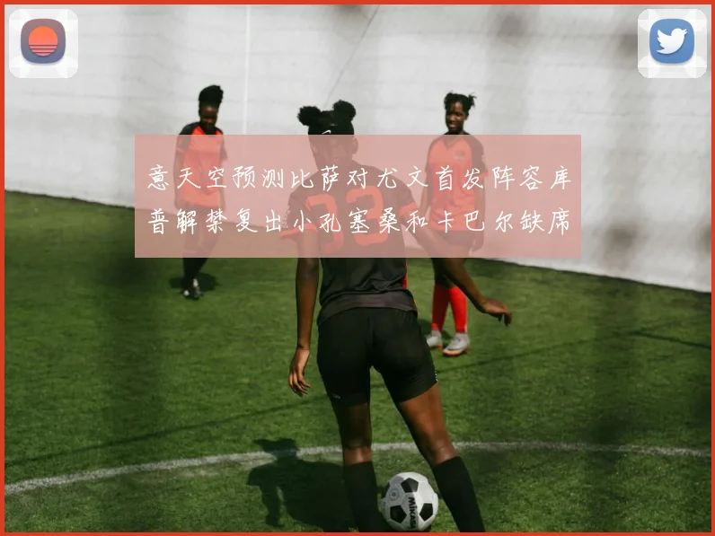 意天空预测比萨对尤文首发阵容库普解禁复出小孔塞桑和卡巴尔缺席