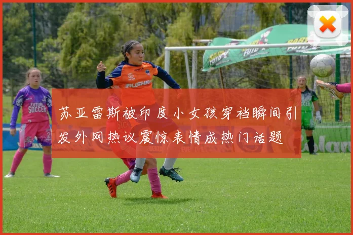 苏亚雷斯被印度小女孩穿裆瞬间引发外网热议震惊表情成热门话题
