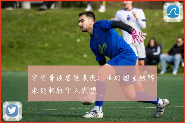 字母哥谈客场表现：面对掘金残阵未能取胜令人失望