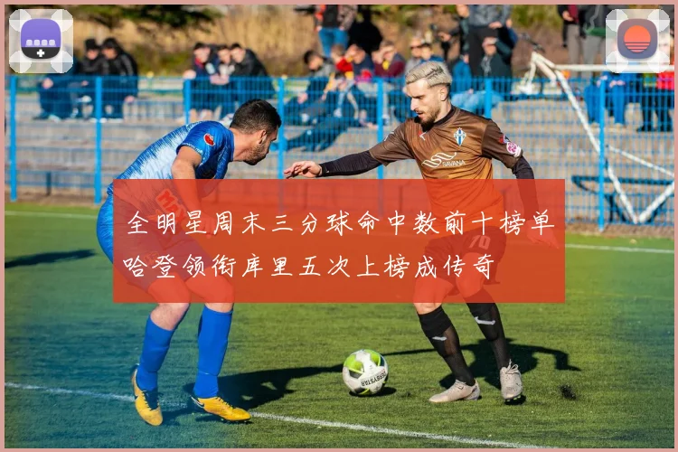 全明星周末三分球命中数前十榜单哈登领衔库里五次上榜成传奇