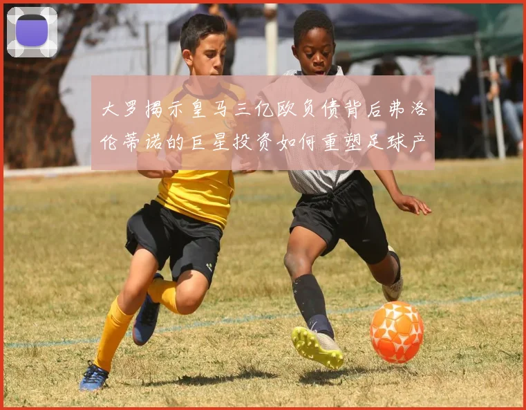 大罗揭示皇马三亿欧负债背后弗洛伦蒂诺的巨星投资如何重塑足球产业