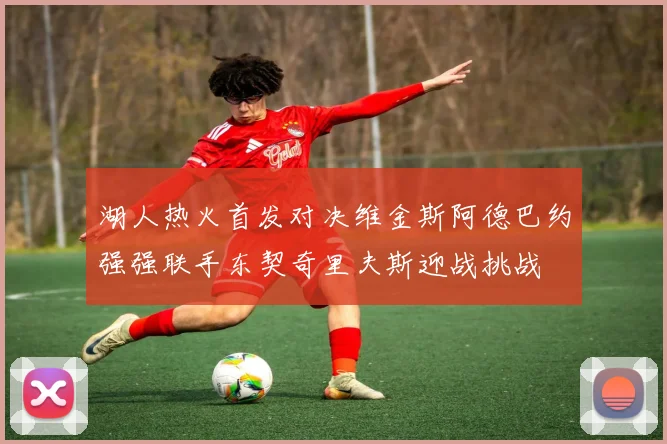 湖人热火首发对决维金斯阿德巴约强强联手东契奇里夫斯迎战挑战