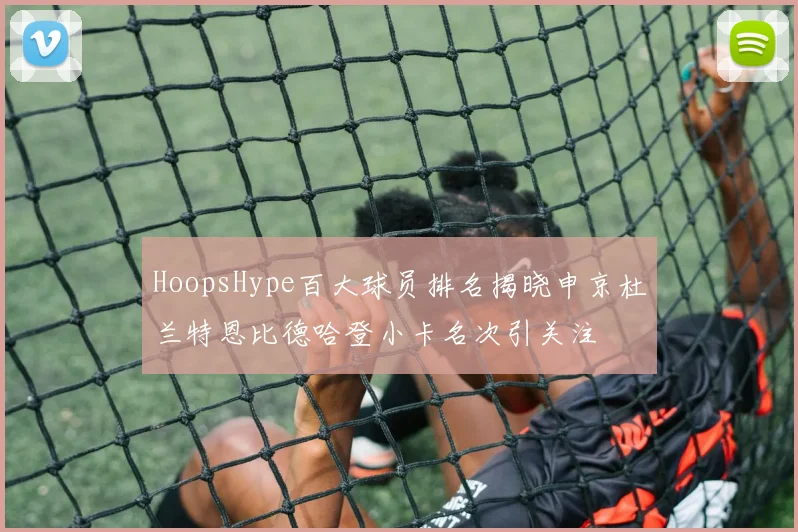 HoopsHype百大球员排名揭晓申京杜兰特恩比德哈登小卡名次引关注