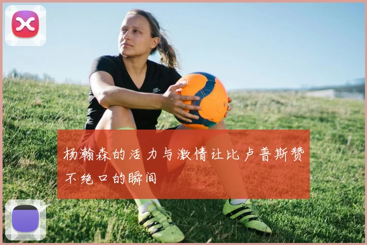 杨瀚森的活力与激情让比卢普斯赞不绝口的瞬间