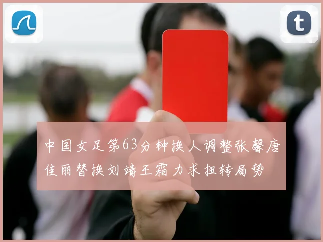 中国女足第63分钟换人调整张馨唐佳丽替换刘靖王霜力求扭转局势