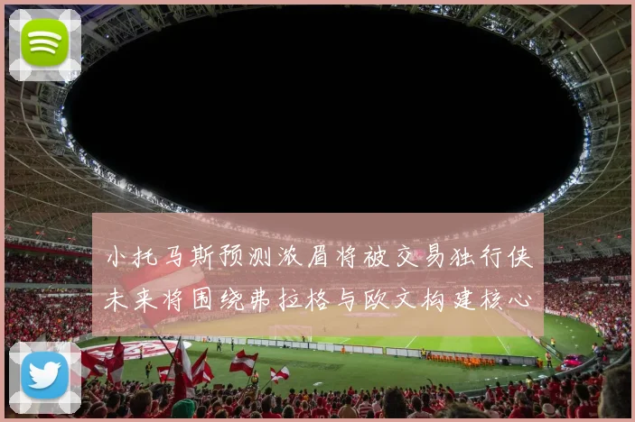 小托马斯预测浓眉将被交易独行侠未来将围绕弗拉格与欧文构建核心阵容