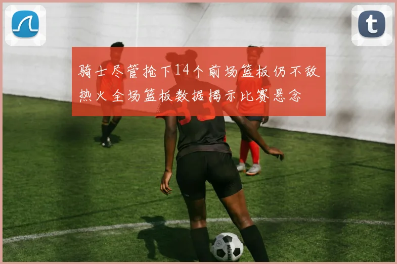 骑士尽管抢下14个前场篮板仍不敌热火全场篮板数据揭示比赛悬念