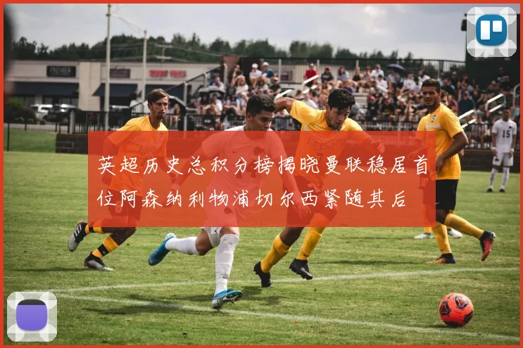 英超历史总积分榜揭晓曼联稳居首位阿森纳利物浦切尔西紧随其后