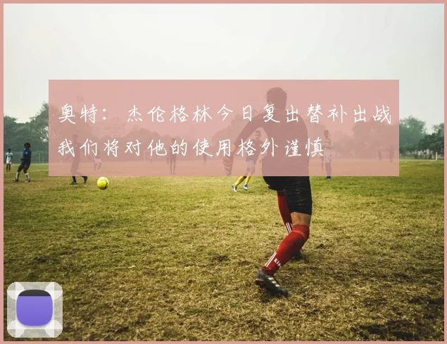 奥特：杰伦格林今日复出替补出战我们将对他的使用格外谨慎