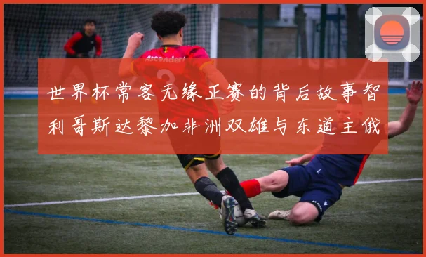 世界杯常客无缘正赛的背后故事智利哥斯达黎加非洲双雄与东道主俄罗斯的遗憾