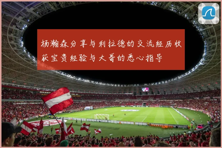 杨瀚森分享与利拉德的交流经历收获宝贵经验与大哥的悉心指导