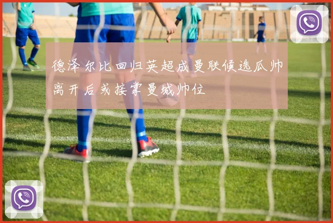德泽尔比回归英超成曼联候选瓜帅离开后或接掌曼城帅位