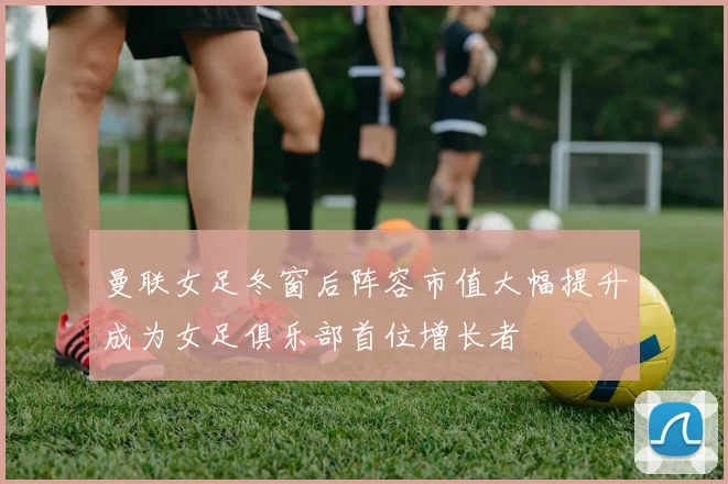 曼联女足冬窗后阵容市值大幅提升成为女足俱乐部首位增长者