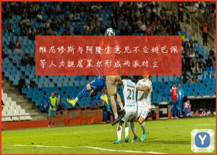 维尼修斯与阿隆索意见不合姆巴佩等人力挺居莱尔形成两派对立