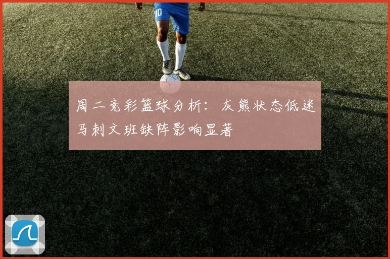 周二竞彩篮球分析：灰熊状态低迷马刺文班缺阵影响显著
