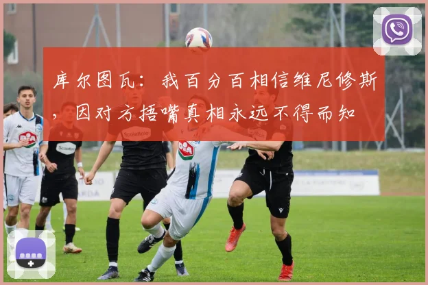 库尔图瓦：我百分百相信维尼修斯，因对方捂嘴真相永远不得而知
