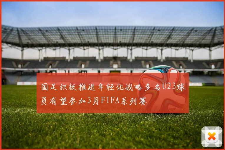 国足积极推进年轻化战略多名U23球员有望参加3月FIFA系列赛