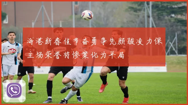 海港新春佳节奋勇争先颜骏凌力保主场荣誉将惨案化为平局