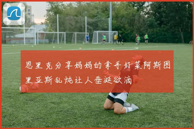 恩里克分享妈妈的拿手好菜阿斯图里亚斯乱炖让人垂涎欲滴