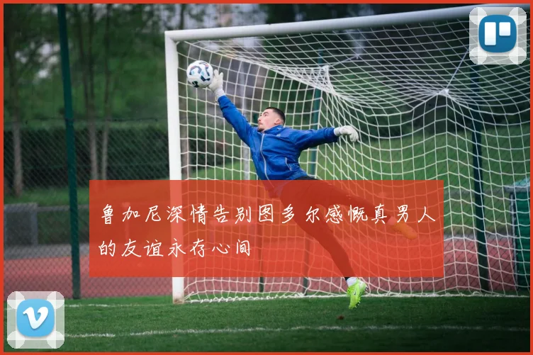 鲁加尼深情告别图多尔感慨真男人的友谊永存心间