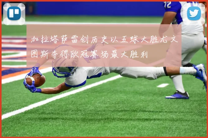 加拉塔萨雷创历史以五球大胜尤文图斯夺得欧冠赛场最大胜利