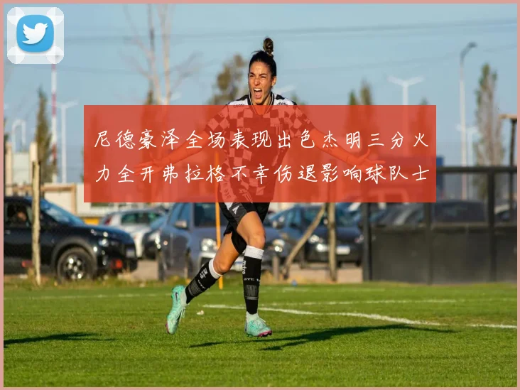 尼德豪泽全场表现出色杰明三分火力全开弗拉格不幸伤退影响球队士气