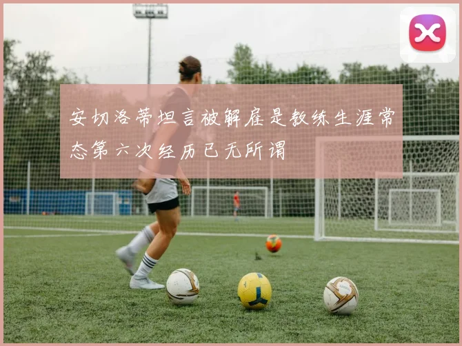 安切洛蒂坦言被解雇是教练生涯常态第六次经历已无所谓